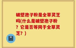 破壁孢子粉是全草灵芝吗(什么是破壁孢子粉？它是否等同于全草灵芝？)