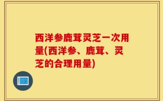 西洋参鹿茸灵芝一次用量(西洋参、鹿茸、灵芝的合理用量)