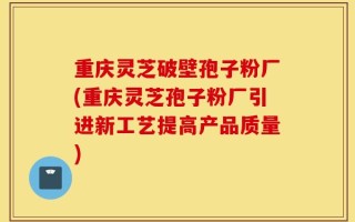 重庆灵芝破壁孢子粉厂(重庆灵芝孢子粉厂引进新工艺提高产品质量)