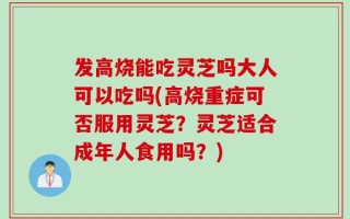 发高烧能吃灵芝吗大人可以吃吗(高烧重症可否服用灵芝？灵芝适合成年人食用吗？)