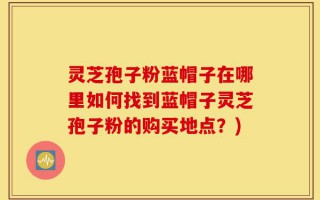 灵芝孢子粉蓝帽子在哪里如何找到蓝帽子灵芝孢子粉的购买地点？)