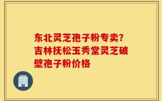 东北灵芝孢子粉专卖？吉林抚松玉秀堂灵芝破壁孢子粉价格