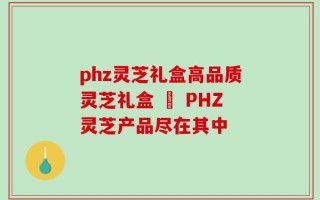 phz灵芝礼盒高品质灵芝礼盒 – PHZ灵芝产品尽在其中