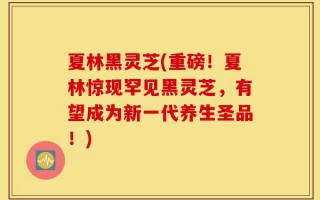 夏林黑灵芝(重磅！夏林惊现罕见黑灵芝，有望成为新一代养生圣品！)
