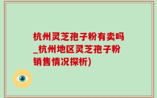 杭州灵芝孢子粉有卖吗_杭州地区灵芝孢子粉销售情况探析)