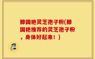滕国艳灵芝孢子粉(滕国艳推荐的灵芝孢子粉，身体好起来！)