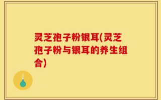 灵芝孢子粉银耳(灵芝孢子粉与银耳的养生组合)