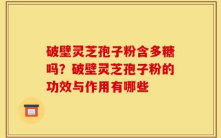 破壁灵芝孢子粉含多糖吗？破壁灵芝孢子粉的功效与作用有哪些