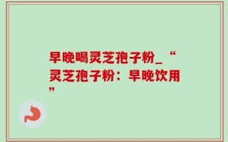 早晚喝灵芝孢子粉_“灵芝孢子粉：早晚饮用”