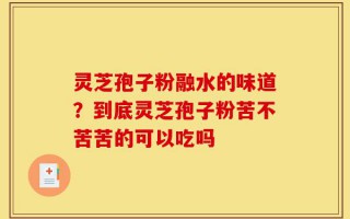 灵芝孢子粉融水的味道？到底灵芝孢子粉苦不苦苦的可以吃吗
