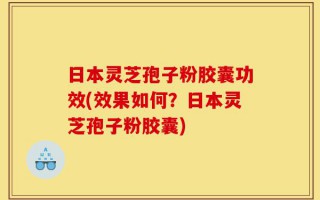 日本灵芝孢子粉胶囊功效(效果如何？日本灵芝孢子粉胶囊)