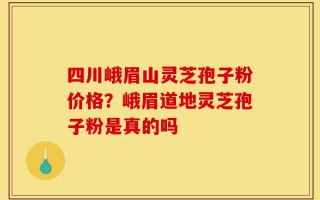 四川峨眉山灵芝孢子粉价格？峨眉道地灵芝孢子粉是真的吗
