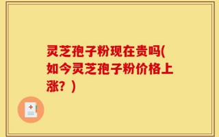 灵芝孢子粉现在贵吗(如今灵芝孢子粉价格上涨？)