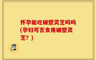 怀孕能吃破壁灵芝吗吗(孕妇可否食用破壁灵芝？)