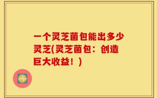 一个灵芝菌包能出多少灵芝(灵芝菌包：创造巨大收益！)
