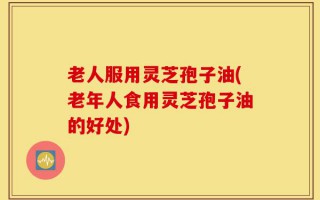 老人服用灵芝孢子油(老年人食用灵芝孢子油的好处)