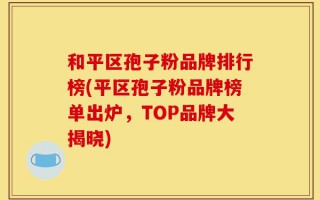 和平区孢子粉品牌排行榜(平区孢子粉品牌榜单出炉，TOP品牌大揭晓)