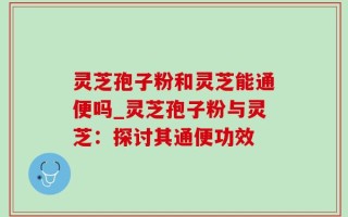 灵芝孢子粉和灵芝能通便吗_灵芝孢子粉与灵芝：探讨其通便功效