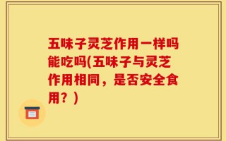 五味子灵芝作用一样吗能吃吗(五味子与灵芝作用相同，是否安全食用？)