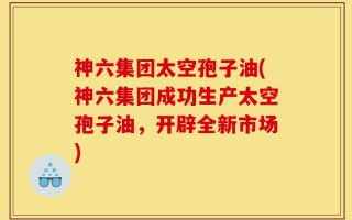 神六集团太空孢子油(神六集团成功生产太空孢子油，开辟全新市场)