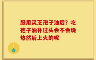 服用灵芝孢子油后？吃孢子油补过头会不会燥热然后上火的呢