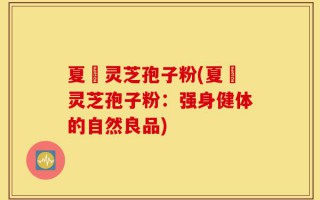 夏芃灵芝孢子粉(夏芃灵芝孢子粉：强身健体的自然良品)