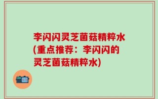 李闪闪灵芝菌菇精粹水(重点推荐：李闪闪的灵芝菌菇精粹水)