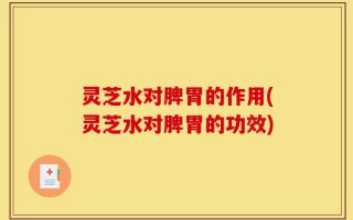 灵芝水对脾胃的作用(灵芝水对脾胃的功效)