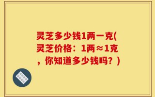 灵芝多少钱1两一克(灵芝价格：1两≈1克，你知道多少钱吗？)