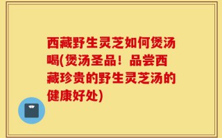 西藏野生灵芝如何煲汤喝(煲汤圣品！品尝西藏珍贵的野生灵芝汤的健康好处)