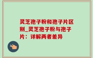灵芝孢子粉和孢子片区别_灵芝孢子粉与孢子片：详解两者差异