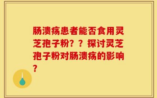 肠溃疡患者能否食用灵芝孢子粉？？探讨灵芝孢子粉对肠溃疡的影响？