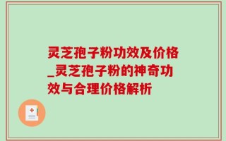 灵芝孢子粉功效及价格_灵芝孢子粉的神奇功效与合理价格解析
