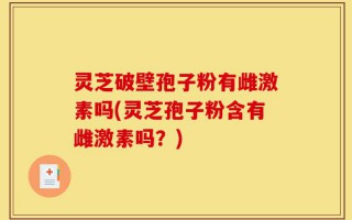 灵芝破壁孢子粉有雌激素吗(灵芝孢子粉含有雌激素吗？)