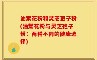 油菜花粉和灵芝孢子粉(油菜花粉与灵芝孢子粉：两种不同的健康选择)