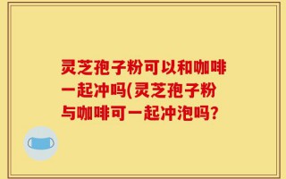 灵芝孢子粉可以和咖啡一起冲吗(灵芝孢子粉与咖啡可一起冲泡吗？
