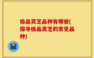 极品灵芝品种有哪些(探寻极品灵芝的常见品种)