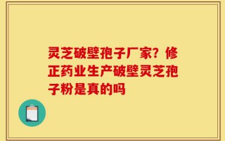 灵芝破壁孢子厂家？修正药业生产破壁灵芝孢子粉是真的吗