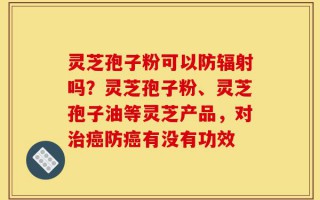 灵芝孢子粉可以防辐射吗？灵芝孢子粉、灵芝孢子油等灵芝产品，对治癌防癌有没有功效