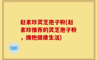 赵素珍灵芝孢子粉(赵素珍推荐的灵芝孢子粉，拥抱健康生活)