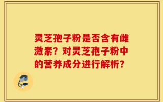 灵芝孢子粉是否含有雌激素？对灵芝孢子粉中的营养成分进行解析？