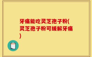 牙痛能吃灵芝孢子粉(灵芝孢子粉可缓解牙痛)