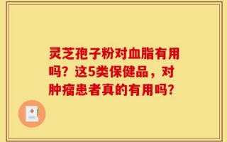 灵芝孢子粉对血脂有用吗？这5类保健品，对肿瘤患者真的有用吗？