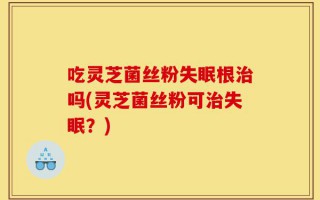 吃灵芝菌丝粉失眠根治吗(灵芝菌丝粉可治失眠？)