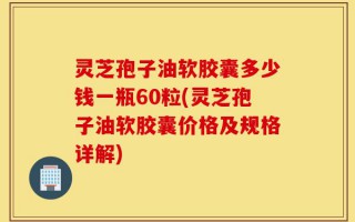灵芝孢子油软胶囊多少钱一瓶60粒(灵芝孢子油软胶囊价格及规格详解)
