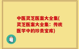 中医灵芝医案大全集(灵芝医案大全集：传统医学中的珍贵宝库)