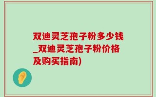双迪灵芝孢子粉多少钱_双迪灵芝孢子粉价格及购买指南)