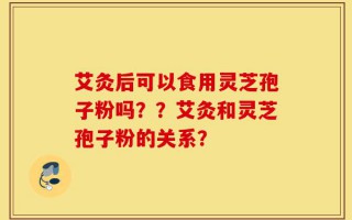 艾灸后可以食用灵芝孢子粉吗？？艾灸和灵芝孢子粉的关系？