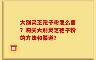 大别灵芝孢子粉怎么售？购买大别灵芝孢子粉的方法和渠道？