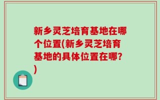 新乡灵芝培育基地在哪个位置(新乡灵芝培育基地的具体位置在哪？)